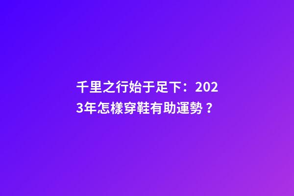 千里之行始于足下：2023年怎樣穿鞋有助運勢？